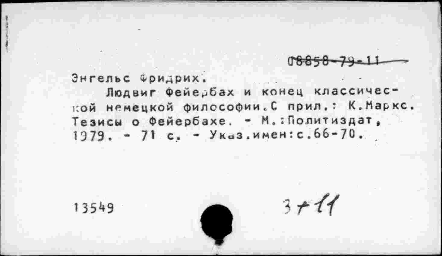 ﻿1
I
I
т$о~—-
Энгельс Фридрих.
Людвиг Фейербах и конец классической немецкой философии«С прил.т К.Маркс. Тезисы о Фейербахе. - М.:Политиздат , 1379. - 71 с. - Указ.имен:с.66-70.
13549
зг//